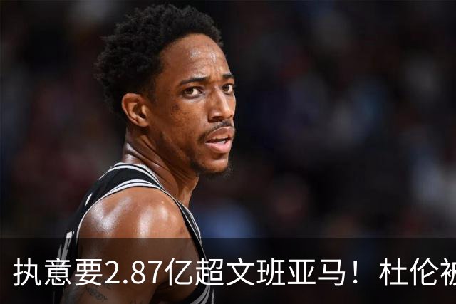 执意要2.87亿超文班亚马！杜伦被活塞评不配顶薪 国王也拒绝为他抬价